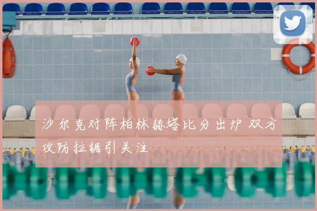沙尔克对阵柏林赫塔比分出炉 双方攻防拉锯引关注