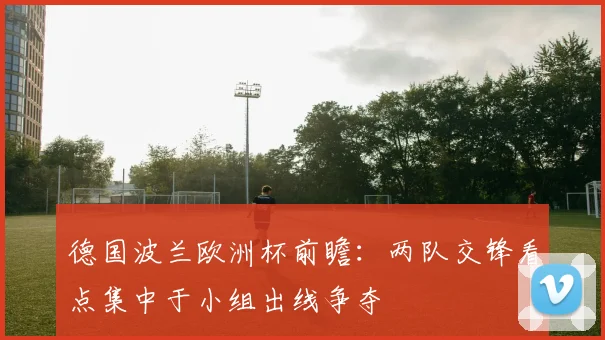 德国波兰欧洲杯前瞻：两队交锋看点集中于小组出线争夺
