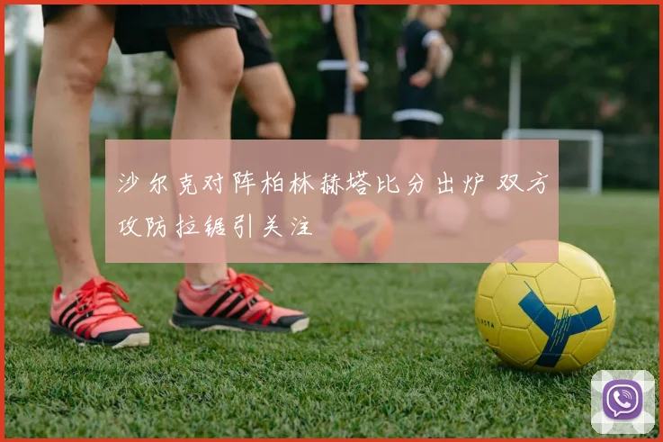 沙尔克对阵柏林赫塔比分出炉 双方攻防拉锯引关注