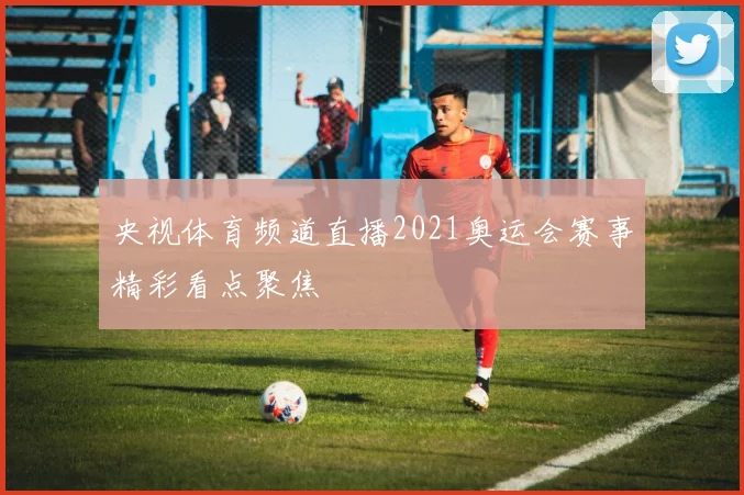 央视体育频道直播2021奥运会赛事精彩看点聚焦