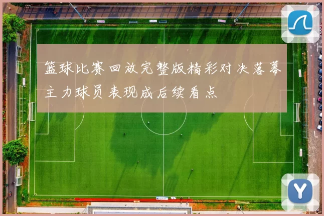 篮球比赛回放完整版精彩对决落幕主力球员表现成后续看点