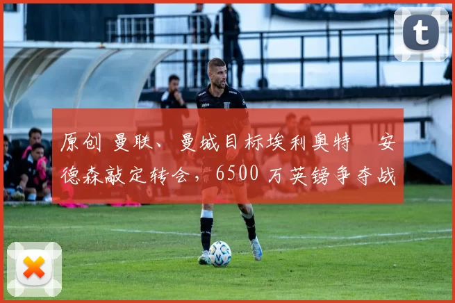 原创 曼联、曼城目标埃利奥特・安德森敲定转会，6500 万英镑争夺战「尘埃落定」