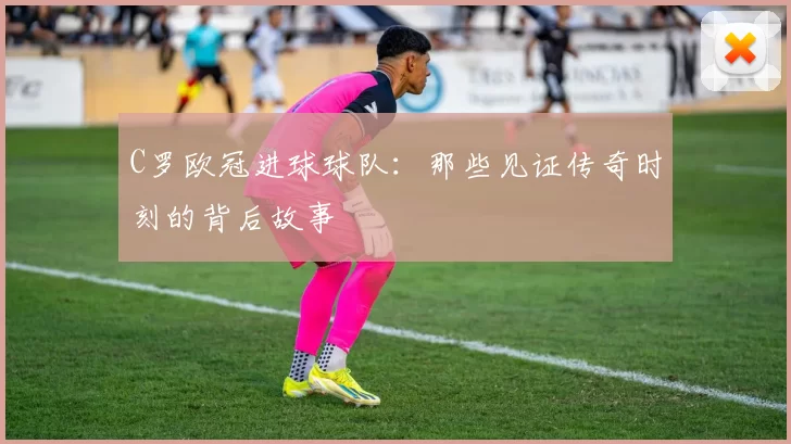 C罗欧冠进球球队：那些见证传奇时刻的背后故事