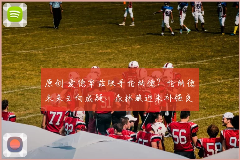 原创 爱德华兹联手伦纳德？伦纳德未来去向成疑，森林狼迎来补强良机