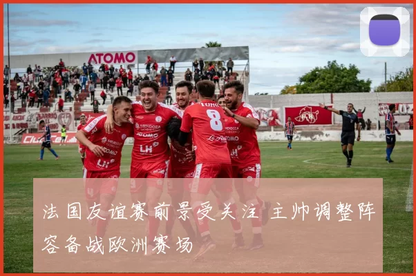 法国友谊赛前景受关注 主帅调整阵容备战欧洲赛场