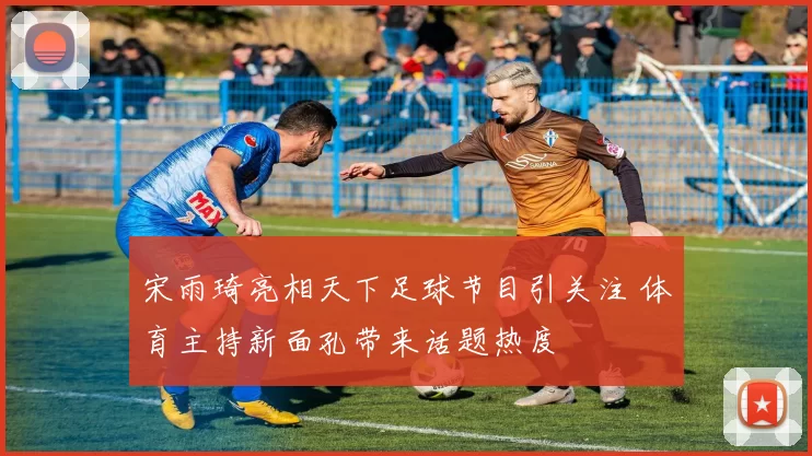 宋雨琦亮相天下足球节目引关注 体育主持新面孔带来话题热度