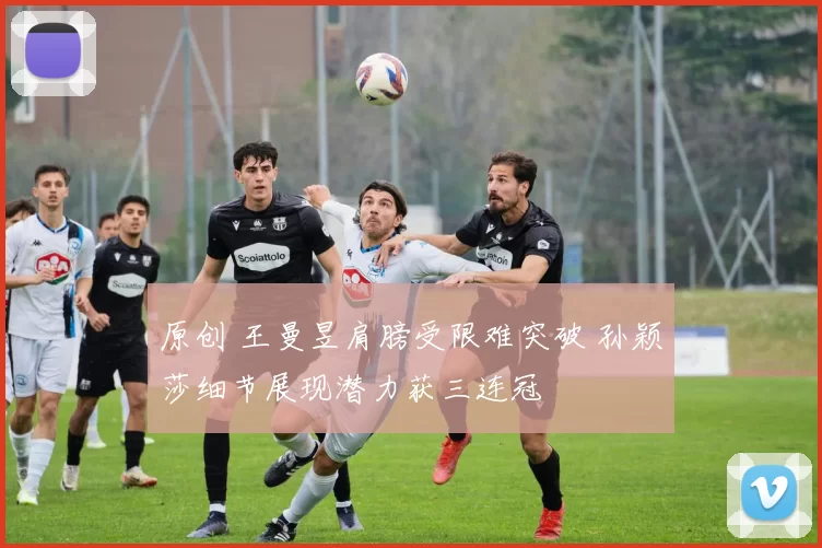 原创 王曼昱肩膀受限难突破 孙颖莎细节展现潜力获三连冠