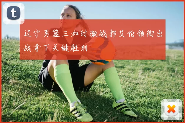 辽宁男篮三加时激战郭艾伦领衔出战拿下关键胜利