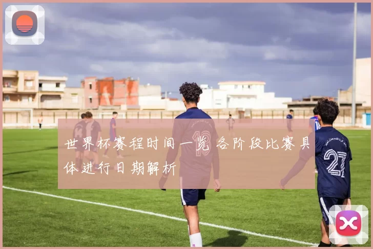 世界杯赛程时间一览 各阶段比赛具体进行日期解析