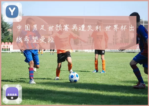 中国男足世预赛再遭失利 世界杯出线希望受挫