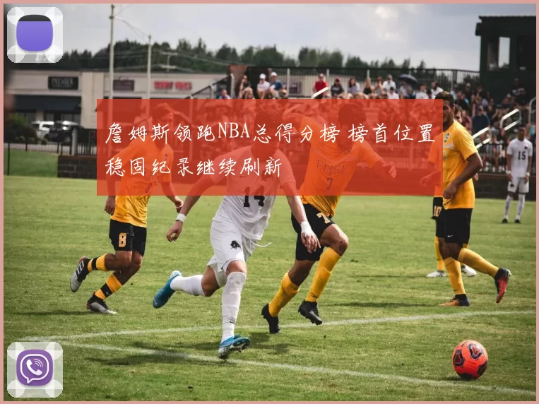 詹姆斯领跑NBA总得分榜 榜首位置稳固纪录继续刷新