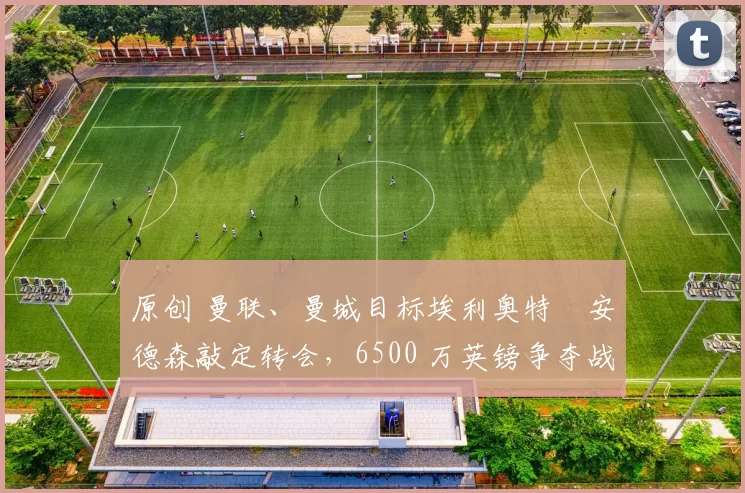 原创 曼联、曼城目标埃利奥特・安德森敲定转会，6500 万英镑争夺战「尘埃落定」