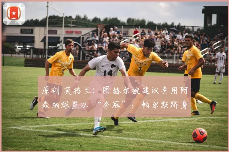 原创 英格兰：图赫尔被建议弃用阿森纳球星以 “夺冠”，帕尔默跻身首发阵容
