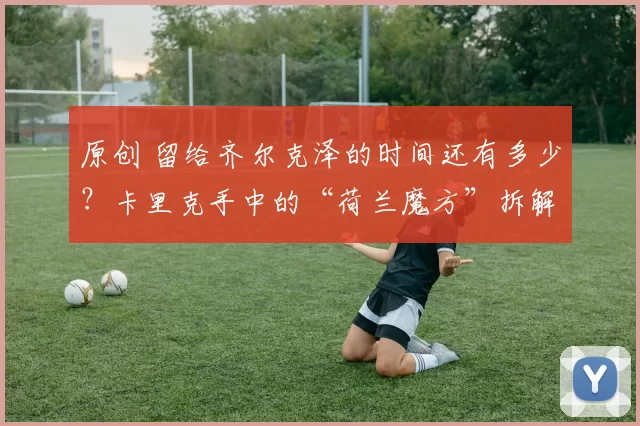 原创 留给齐尔克泽的时间还有多少？卡里克手中的“荷兰魔方”拆解指南