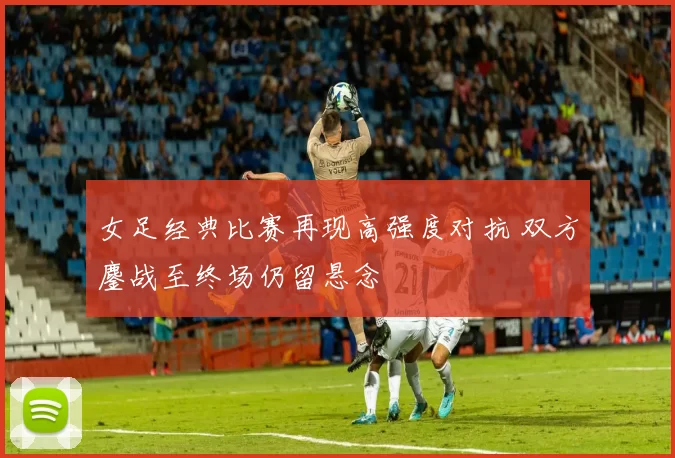 女足经典比赛再现高强度对抗 双方鏖战至终场仍留悬念