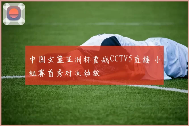 中国女篮亚洲杯首战CCTV5直播 小组赛首秀对决劲敌