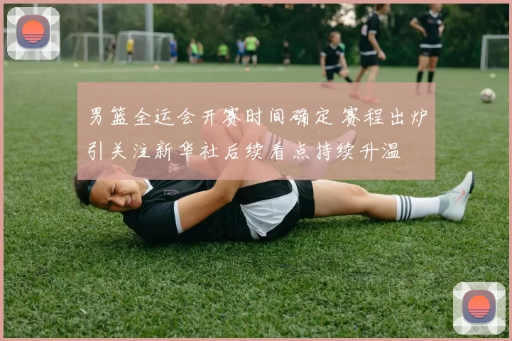 男篮全运会开赛时间确定 赛程出炉引关注新华社后续看点持续升温